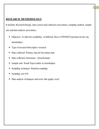 24
RESEARCH METHODOLOGY
It includes Research Design, data sources and collection procedures, sampling method, sample
size and data analysis procedures.
 Objective- To find the availability of different Sku's of PEPSICO productsin the city
Jamshedpur.
 Type of research-Descriptive research
 Data collected- Primary data & Secondary data
 Data collection instrument - Questionnaire
 Sample unit- Retail Pepsioutlets in Jamshedpur
 Sampling technique- Random sampling
 Sampling size-516
 Data analysis techniques and tools- Bar graph, excel
 
