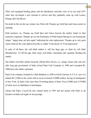 3
Their well equipped bottling plants and the distribution networks were of no use until 1977
when they developed a new formula to survive and they gradually came up with Lemon,
Orange and Cola flavors.
No doubt in this era the race winner was Parle with Thumps up, Gold Spot and Limca under its
umbrella.
Parle products viz. Thumps up, Gold Spot and Limca become the market leader in their
respective segments. Thumps up was the frontrunner of Parle brands blazing its way bearing the
slogan " happy times are here again" indicating the coke replacement. Thumps up to very great
extent retrieved the coke addicts from the so-called "Cola-shock" or "Cola-depression"
In spite of all these, the soft drink market is still has large gap, as claim by soft drink
Manufactures. To fill the gap, there many soft drinks concentrate and squashes flooding the
market.
The Indian soft drink market basically offered three flavors, i.e. orange, lemon and cola now
after long gap government of India invited Pepsi Cola Company in 1990 and it pumped Rs.
1000crores into India's operation.
Pepsi Cola company founded by Cable Bradham in 1890 at North Carolina in U.S.A. now it is
ranked 86th (1966) in the world with an asset of around $ 25000 million, having its headquarter
at New York. In India it has more than 24 bottling plants of them 10 are COBO and 14 FOBO
of witch one is in Jharkhand at Jamshedpur.
Along with Pepsi, Coca-Cola also entered India in 1993 and has joined with Parle to do
business on India soil regain its lost prestige.
 