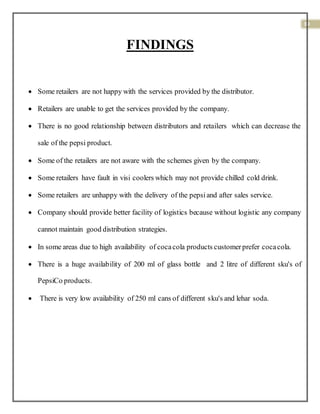 39
FINDINGS
 Some retailers are not happy with the services provided by the distributor.
 Retailers are unable to get the services provided by the company.
 There is no good relationship between distributors and retailers which can decrease the
sale of the pepsi product.
 Some of the retailers are not aware with the schemes given by the company.
 Some retailers have fault in visi coolers which may not provide chilled cold drink.
 Some retailers are unhappy with the delivery of the pepsiand after sales service.
 Company should provide better facility of logistics because without logistic any company
cannot maintain good distribution strategies.
 In some areas due to high availability of cocacola products customerprefer cocacola.
 There is a huge availability of 200 ml of glass bottle and 2 litre of different sku's of
PepsiCo products.
 There is very low availability of 250 ml cans of different sku's and lehar soda.
 