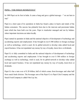 4
PEPSI– “THE INDIAN RENDEZVOUS”
In 1989 Pepsi set its foot in India. It came a bang and gave a global message - " we are here to
stay"
Pepsi in a short span of its operations in India has found a place in hearts and minds of the
Indian consumers. The success has primarily been due to the innovate and passionate Indian
team which has been built over the years. Pepsi is trendsetter managed and run by Indians,
where important decisions are taken locally.
Pepsi started its operation in India and the national objective of development of technology and
accelerating exports and employment. It has brought in over $ 500 million in foreign exchange
as well as technology, witch is used, for its global network to develop value added local and
export business. It has not repatriated any money by way of royalty, know-how or dividends.
Pepsi Co is fully committed to India and the national objective of development of technology
and accelerating exports and employment. It has brought in over $ 500 million in foreign
exchange as well as technology, witch is used, for its global network to develop value added
local and export business. It has not repatriated any money by way of royalty, know-how or
dividends.
Pepsi Co has a turn over of $ 20 billion, half of which comes from beverages and other half
from snack foods division. The beverages arm of the Pepsi Co is Pepsi Cola Company and the
Snack Food Company is called Frito Lay Inc.
 
