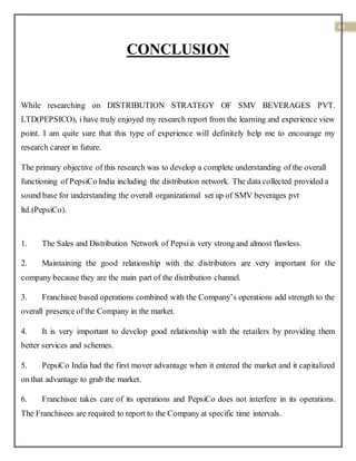40
CONCLUSION
While researching on DISTRIBUTION STRATEGY OF SMV BEVERAGES PVT.
LTD(PEPSICO), i have truly enjoyed my research report from the learning and experience view
point. I am quite sure that this type of experience will definitely help me to encourage my
research career in future.
The primary objective of this research was to develop a complete understanding of the overall
functioning of PepsiCo India including the distribution network. The data collected provided a
sound base for understanding the overall organizational set up of SMV beverages pvt
ltd.(PepsiCo).
1. The Sales and Distribution Network of Pepsiis very strong and almost flawless.
2. Maintaining the good relationship with the distributors are very important for the
company because they are the main part of the distribution channel.
3. Franchisee based operations combined with the Company’s operations add strength to the
overall presence of the Company in the market.
4. It is very important to develop good relationship with the retailers by providing them
better services and schemes.
5. PepsiCo India had the first mover advantage when it entered the market and it capitalized
on that advantage to grab the market.
6. Franchisee takes care of its operations and PepsiCo does not interfere in its operations.
The Franchisees are required to report to the Company at specific time intervals.
 
