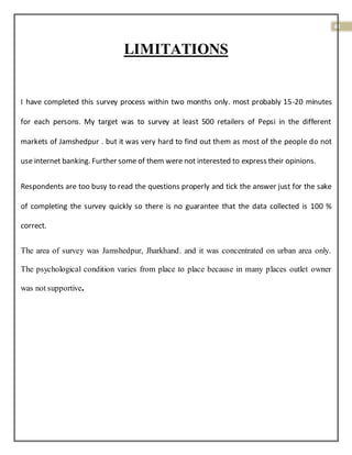41
LIMITATIONS
I have completed this survey process within two months only. most probably 15-20 minutes
for each persons. My target was to survey at least 500 retailers of Pepsi in the different
markets of Jamshedpur . but it was very hard to find out them as most of the people do not
use internet banking. Further some of them were not interested to express their opinions.
Respondents are too busy to read the questions properly and tick the answer just for the sake
of completing the survey quickly so there is no guarantee that the data collected is 100 %
correct.
The area of survey was Jamshedpur, Jharkhand. and it was concentrated on urban area only.
The psychological condition varies from place to place because in many places outlet owner
was not supportive.
 