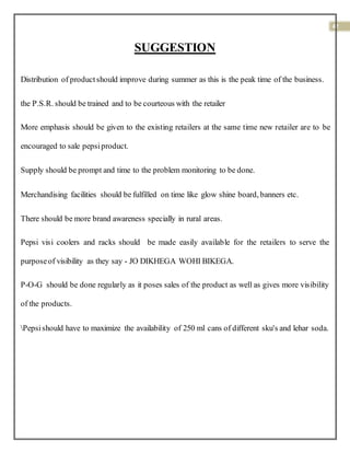 42
SUGGESTION
Distribution of productshould improve during summer as this is the peak time of the business.
the P.S.R. should be trained and to be courteous with the retailer
More emphasis should be given to the existing retailers at the same time new retailer are to be
encouraged to sale pepsiproduct.
Supply should be prompt and time to the problem monitoring to be done.
Merchandising facilities should be fulfilled on time like glow shine board, banners etc.
There should be more brand awareness specially in rural areas.
Pepsi visi coolers and racks should be made easily available for the retailers to serve the
purposeof visibility as they say - JO DIKHEGA WOHI BIKEGA.
P-O-G should be done regularly as it poses sales of the product as well as gives more visibility
of the products.
Pepsishould have to maximize the availability of 250 ml cans of different sku's and lehar soda.
 