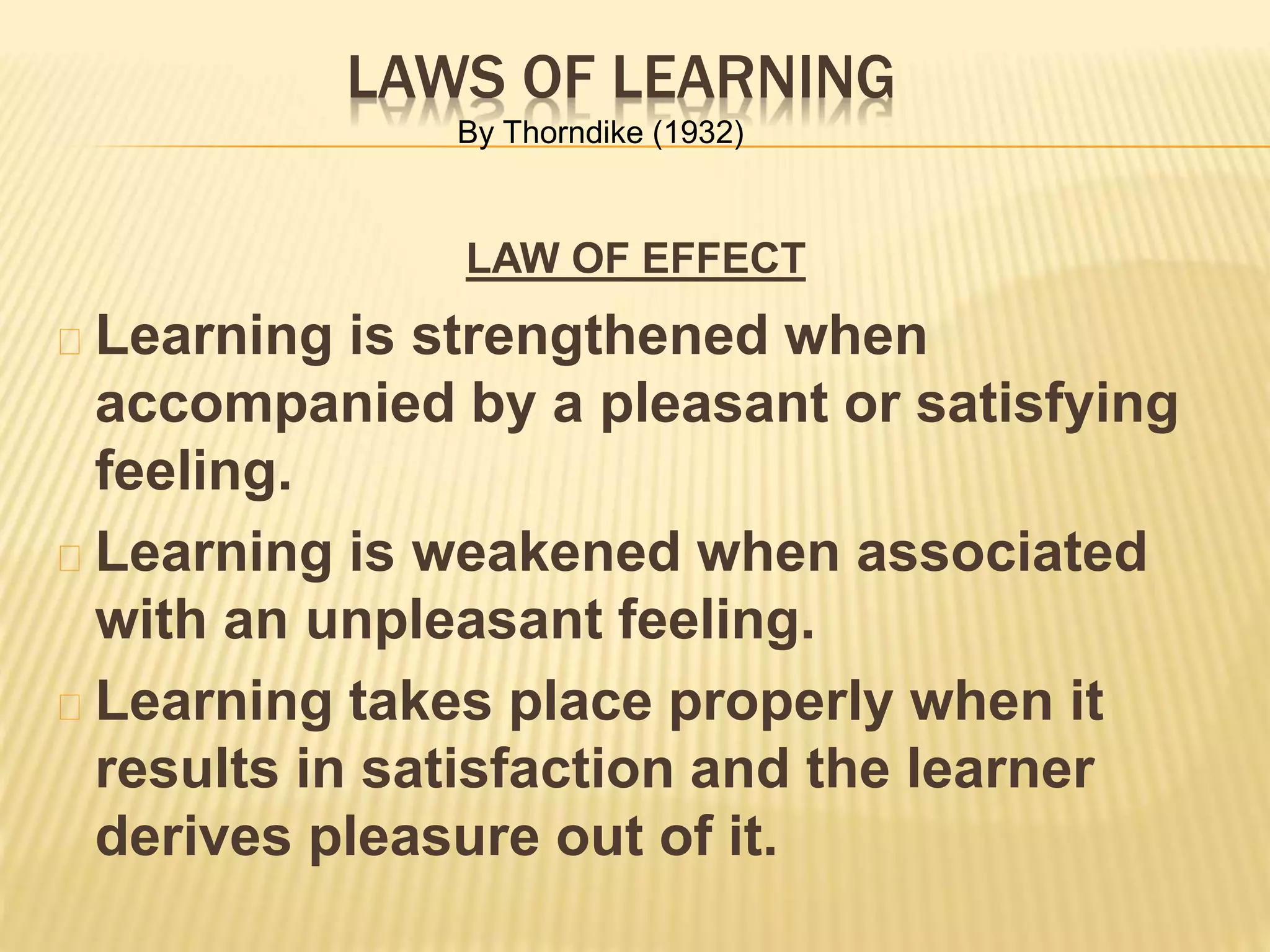 LAWS OF LEARNING
LAW OF EFFECT
Learning is strengthened when
accompanied by a pleasant or satisfying
feeling.
Learning is weakened when associated
with an unpleasant feeling.
Learning takes place properly when it
results in satisfaction and the learner
derives pleasure out of it.
By Thorndike (1932)
 