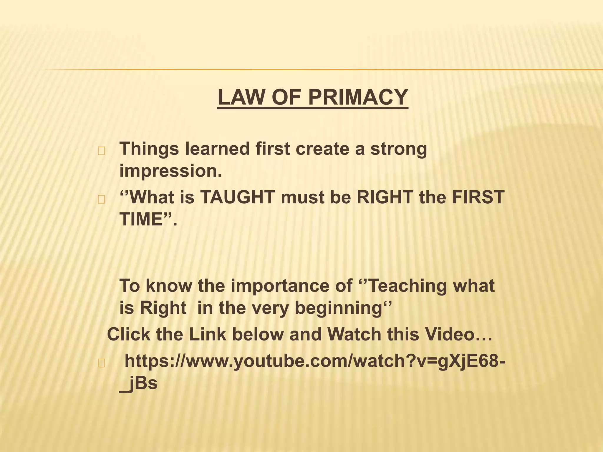 LAW OF PRIMACY
Things learned first create a strong
impression.
‘’What is TAUGHT must be RIGHT the FIRST
TIME’’.
To know the importance of ‘’Teaching what
is Right in the very beginning‘’
Click the Link below and Watch this Video…
https://www.youtube.com/watch?v=gXjE68-
_jBs
 
