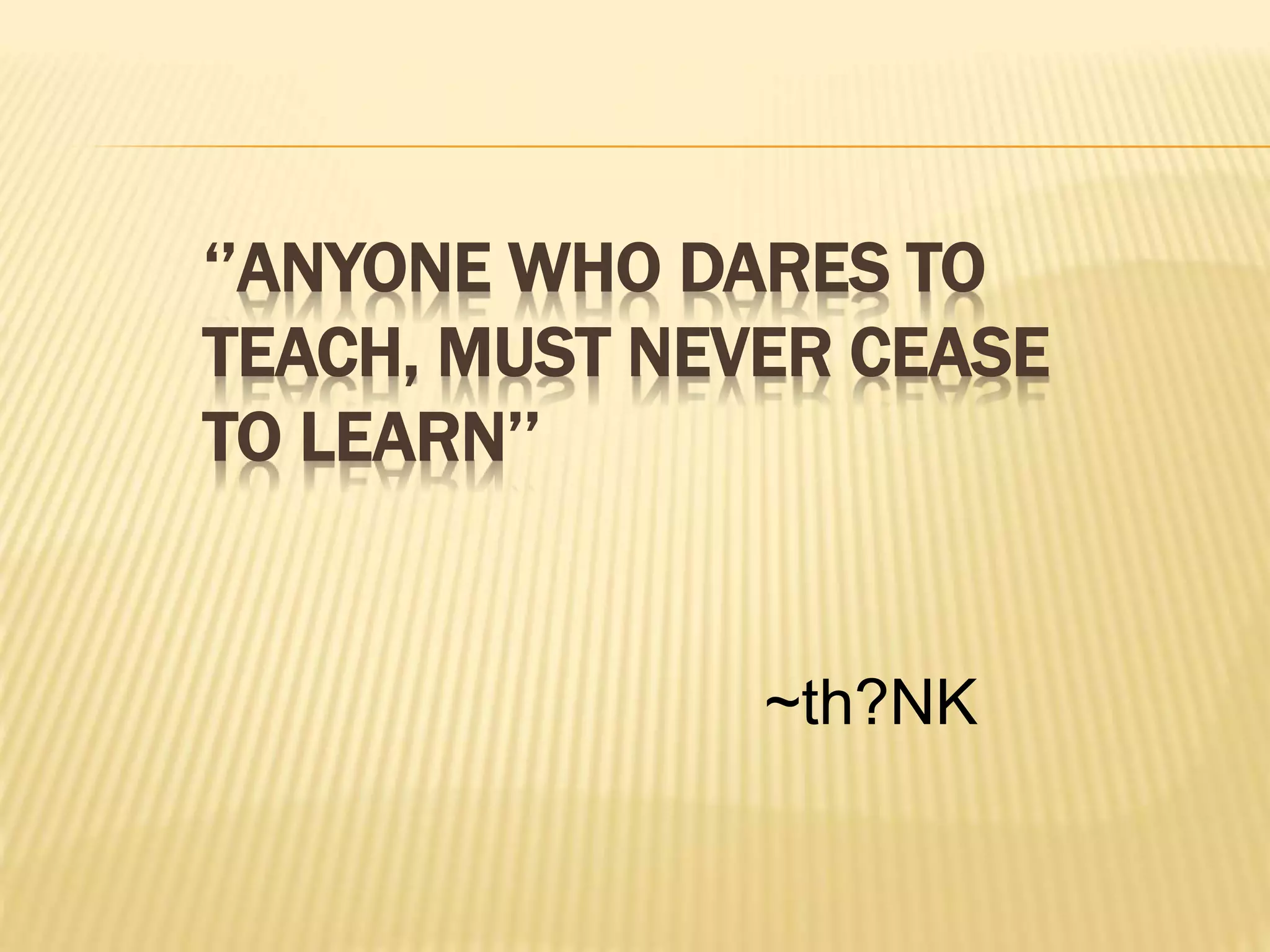 ‘’ANYONE WHO DARES TO
TEACH, MUST NEVER CEASE
TO LEARN’’
~th?NK
 