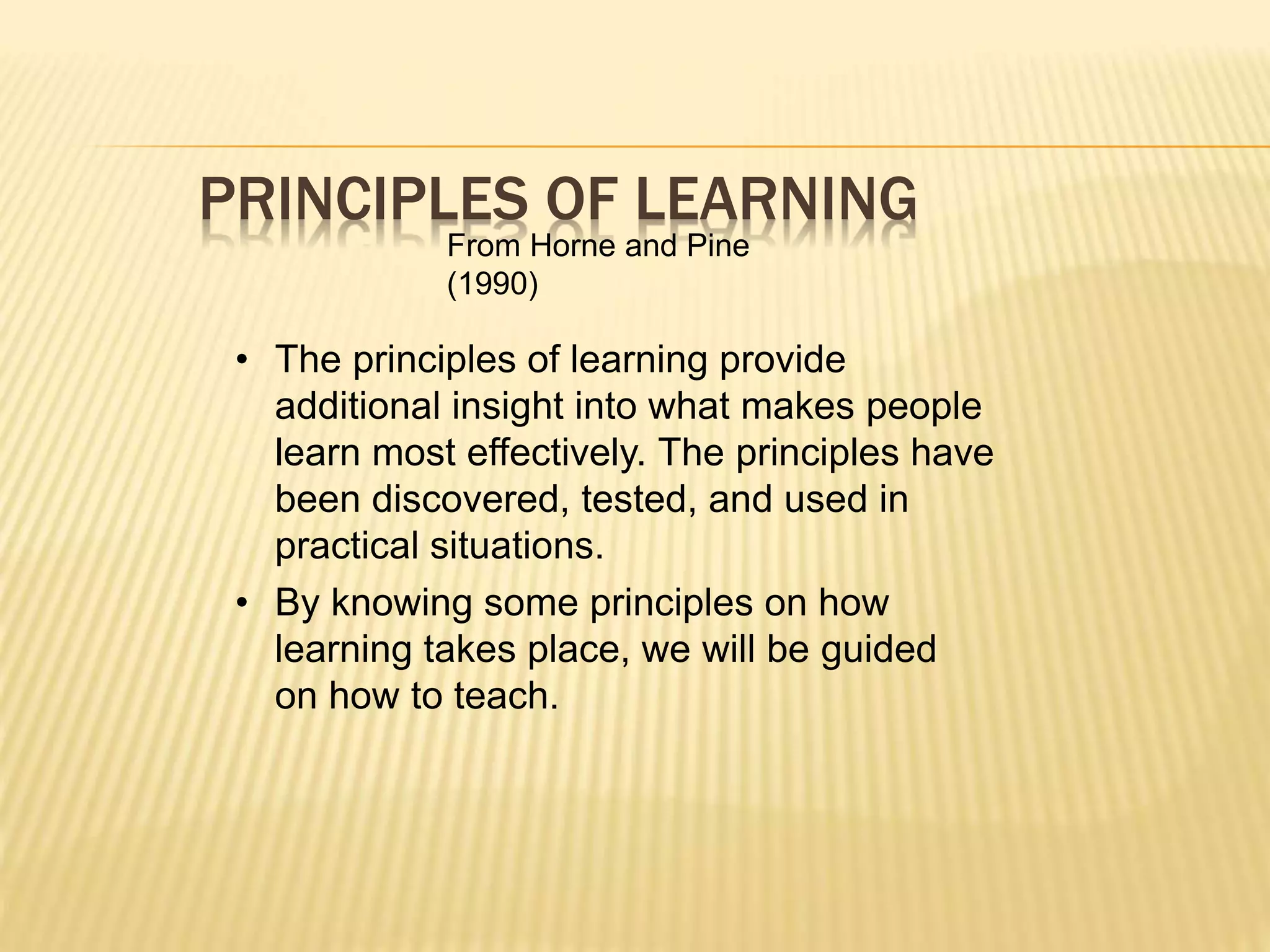 PRINCIPLES OF LEARNING
From Horne and Pine
(1990)
• The principles of learning provide
additional insight into what makes people
learn most effectively. The principles have
been discovered, tested, and used in
practical situations.
• By knowing some principles on how
learning takes place, we will be guided
on how to teach.
 