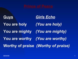 Prince of Peace Guys     Girls Echo You are holy    (You are holy)   You are mighty    (You are mighty)   You are worthy    (You are worthy)   Worthy of praise  (Worthy of praise) 