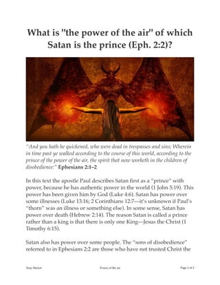 What is "the power of the air" of which
Satan is the prince (Eph. 2:2)?
“And you hath he quickened, who were dead in trespasses and sins; Wherein
in time past ye walked according to the course of this world, according to the
prince of the power of the air, the spirit that now worketh in the children of
disobedience:” Ephesians 2:1–2
In this text the apostle Paul describes Satan ﬁrst as a “prince” with
power, because he has authentic power in the world (1 John 5:19). This
power has been given him by God (Luke 4:6). Satan has power over
some illnesses (Luke 13:16; 2 Corinthians 12:7—it’s unknown if Paul’s
“thorn” was an illness or something else). In some sense, Satan has
power over death (Hebrew 2:14). The reason Satan is called a prince
rather than a king is that there is only one King—Jesus the Christ (1
Timothy 6:15).
Satan also has power over some people. The “sons of disobedience”
referred to in Ephesians 2:2 are those who have not trusted Christ the
Tony Mariot Power of the air Page of1 2
 