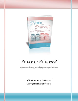 Prince or Princess?
Steps towards choosing your baby’s gender before conception.




           Written by: Alicia Pennington

          Copyright © PlanMyBaby.com
 