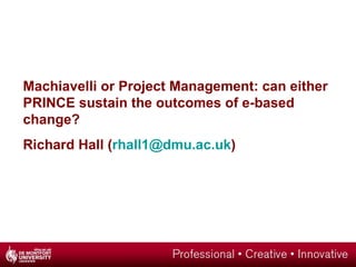 Machiavelli or Project Management: can either PRINCE sustain the outcomes of e-based change? Richard Hall ( [email_address] ) 