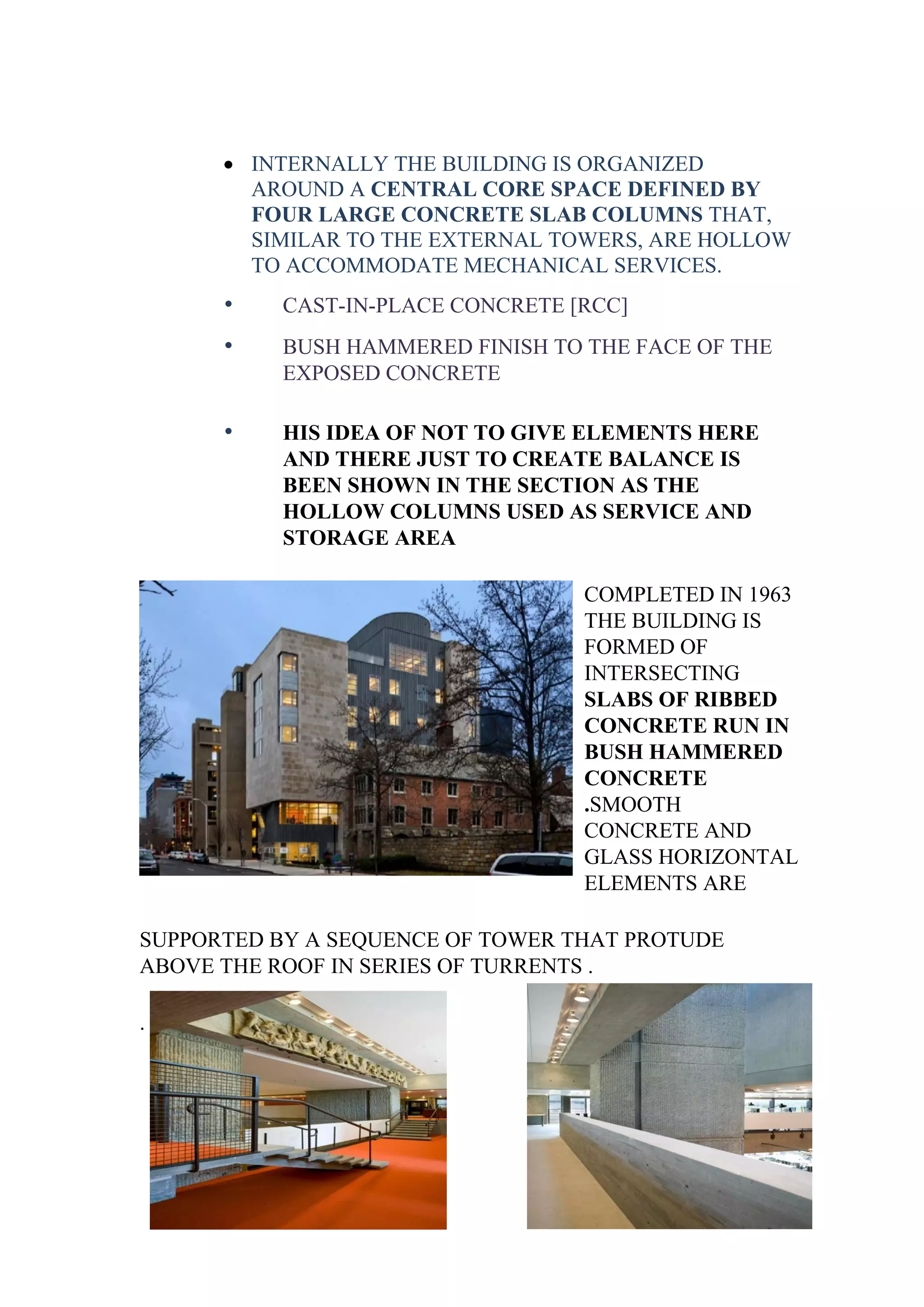 • INTERNALLY THE BUILDING IS ORGANIZED
AROUND A CENTRAL CORE SPACE DEFINED BY
FOUR LARGE CONCRETE SLAB COLUMNS THAT,
SIMILAR TO THE EXTERNAL TOWERS, ARE HOLLOW
TO ACCOMMODATE MECHANICAL SERVICES.
• CAST-IN-PLACE CONCRETE [RCC]
• BUSH HAMMERED FINISH TO THE FACE OF THE
EXPOSED CONCRETE
• HIS IDEA OF NOT TO GIVE ELEMENTS HERE
AND THERE JUST TO CREATE BALANCE IS
BEEN SHOWN IN THE SECTION AS THE
HOLLOW COLUMNS USED AS SERVICE AND
STORAGE AREA
COMPLETED IN 1963
THE BUILDING IS
FORMED OF
INTERSECTING
SLABS OF RIBBED
CONCRETE RUN IN
BUSH HAMMERED
CONCRETE
.SMOOTH
CONCRETE AND
GLASS HORIZONTAL
ELEMENTS ARE
SUPPORTED BY A SEQUENCE OF TOWER THAT PROTUDE
ABOVE THE ROOF IN SERIES OF TURRENTS .
.
 