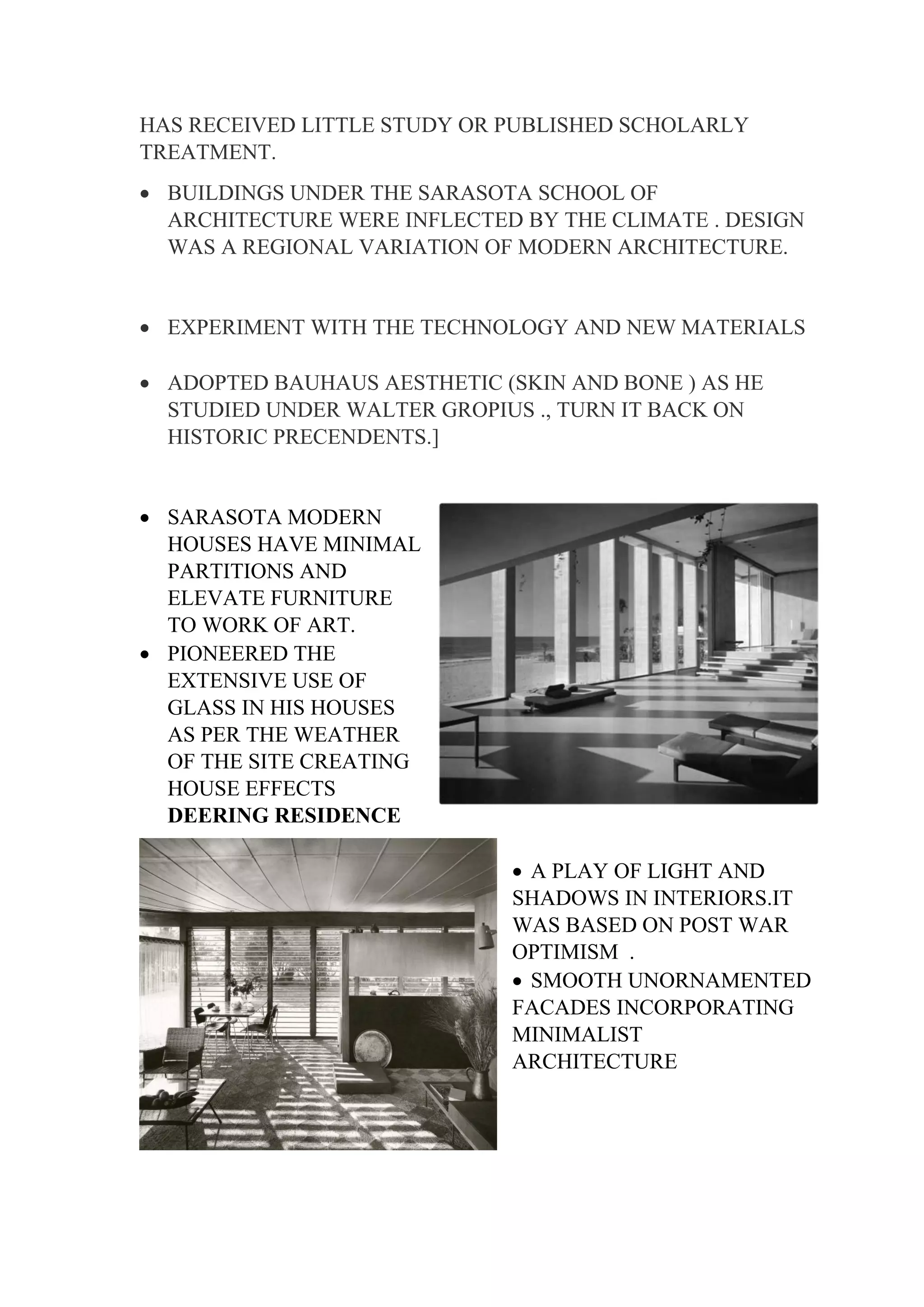 HAS RECEIVED LITTLE STUDY OR PUBLISHED SCHOLARLY
TREATMENT.
• BUILDINGS UNDER THE SARASOTA SCHOOL OF
ARCHITECTURE WERE INFLECTED BY THE CLIMATE . DESIGN
WAS A REGIONAL VARIATION OF MODERN ARCHITECTURE.
• EXPERIMENT WITH THE TECHNOLOGY AND NEW MATERIALS
• ADOPTED BAUHAUS AESTHETIC (SKIN AND BONE ) AS HE
STUDIED UNDER WALTER GROPIUS ., TURN IT BACK ON
HISTORIC PRECENDENTS.]
• SARASOTA MODERN
HOUSES HAVE MINIMAL
PARTITIONS AND
ELEVATE FURNITURE
TO WORK OF ART.
• PIONEERED THE
EXTENSIVE USE OF
GLASS IN HIS HOUSES
AS PER THE WEATHER
OF THE SITE CREATING
HOUSE EFFECTS
DEERING RESIDENCE
• A PLAY OF LIGHT AND
SHADOWS IN INTERIORS.IT
WAS BASED ON POST WAR
OPTIMISM .
• SMOOTH UNORNAMENTED
FACADES INCORPORATING
MINIMALIST
ARCHITECTURE
 