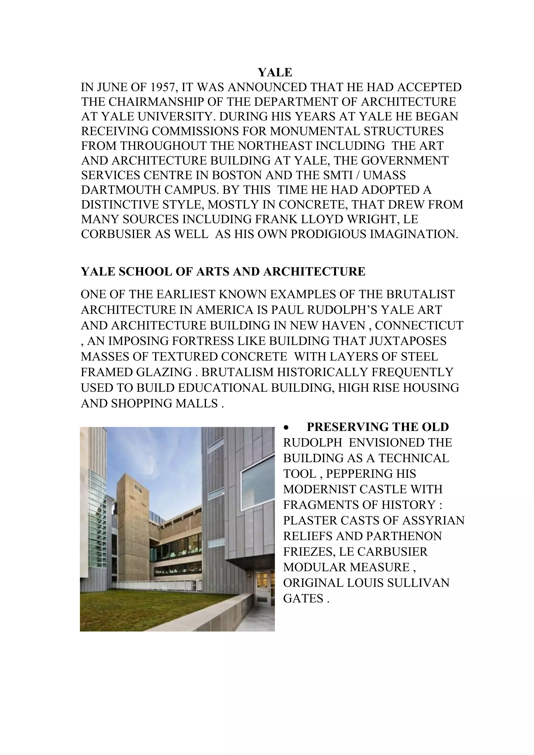 YALE
IN JUNE OF 1957, IT WAS ANNOUNCED THAT HE HAD ACCEPTED
THE CHAIRMANSHIP OF THE DEPARTMENT OF ARCHITECTURE
AT YALE UNIVERSITY. DURING HIS YEARS AT YALE HE BEGAN
RECEIVING COMMISSIONS FOR MONUMENTAL STRUCTURES
FROM THROUGHOUT THE NORTHEAST INCLUDING THE ART
AND ARCHITECTURE BUILDING AT YALE, THE GOVERNMENT
SERVICES CENTRE IN BOSTON AND THE SMTI / UMASS
DARTMOUTH CAMPUS. BY THIS TIME HE HAD ADOPTED A
DISTINCTIVE STYLE, MOSTLY IN CONCRETE, THAT DREW FROM
MANY SOURCES INCLUDING FRANK LLOYD WRIGHT, LE
CORBUSIER AS WELL AS HIS OWN PRODIGIOUS IMAGINATION.
YALE SCHOOL OF ARTS AND ARCHITECTURE
ONE OF THE EARLIEST KNOWN EXAMPLES OF THE BRUTALIST
ARCHITECTURE IN AMERICA IS PAUL RUDOLPH’S YALE ART
AND ARCHITECTURE BUILDING IN NEW HAVEN , CONNECTICUT
, AN IMPOSING FORTRESS LIKE BUILDING THAT JUXTAPOSES
MASSES OF TEXTURED CONCRETE WITH LAYERS OF STEEL
FRAMED GLAZING . BRUTALISM HISTORICALLY FREQUENTLY
USED TO BUILD EDUCATIONAL BUILDING, HIGH RISE HOUSING
AND SHOPPING MALLS .
• PRESERVING THE OLD
RUDOLPH ENVISIONED THE
BUILDING AS A TECHNICAL
TOOL , PEPPERING HIS
MODERNIST CASTLE WITH
FRAGMENTS OF HISTORY :
PLASTER CASTS OF ASSYRIAN
RELIEFS AND PARTHENON
FRIEZES, LE CARBUSIER
MODULAR MEASURE ,
ORIGINAL LOUIS SULLIVAN
GATES .
 