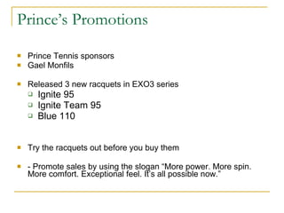 Prince’s Promotions Prince Tennis sponsors Gael Monfils  Released 3 new racquets in EXO3 series Ignite 95 Ignite Team 95 Blue 110 Try the racquets out before you buy them - Promote sales by using the slogan “More power. More spin. More comfort. Exceptional feel. It’s all possible now.” 