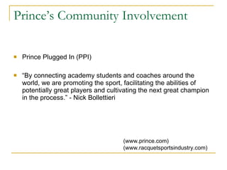 Prince’s Community Involvement Prince Plugged In (PPI) “ By connecting academy students and coaches around the world, we are promoting the sport, facilitating the abilities of potentially great players and cultivating the next great champion in the process.” - Nick Bollettieri (www.prince.com)  (www.racquetsportsindustry.com) 