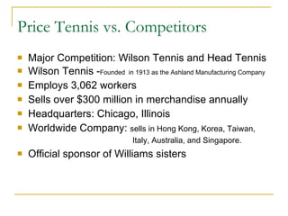 Major Competition: Wilson Tennis and Head Tennis Wilson Tennis - Founded  in 1913 as the Ashland Manufacturing Company Employs 3,062 workers Sells over $300 million in merchandise annually Headquarters: Chicago, Illinois Worldwide Company:  sells in Hong Kong, Korea, Taiwan,  Italy, Australia, and Singapore.   Official sponsor of Williams sisters Price Tennis vs. Competitors 