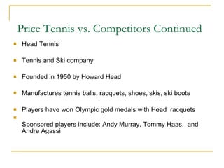 Price Tennis vs. Competitors Continued Head Tennis Tennis and Ski company Founded in 1950 by Howard Head Manufactures tennis balls, racquets, shoes, skis, ski boots Players have won Olympic gold medals with Head  racquets Sponsored players include: Andy Murray, Tommy Haas,  and Andre Agassi 