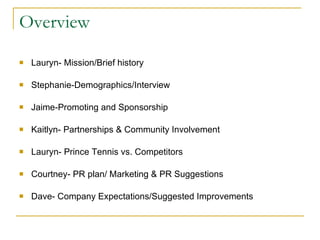 Overview Lauryn- Mission/Brief history Stephanie-Demographics/Interview Jaime-Promoting and Sponsorship Kaitlyn- Partnerships & Community Involvement Lauryn- Prince Tennis vs. Competitors Courtney- PR plan/ Marketing & PR Suggestions Dave- Company Expectations/Suggested Improvements 