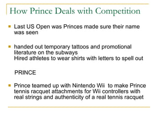 How Prince Deals with Competition Last US Open was Princes made sure their name was seen  handed out temporary tattoos and promotional literature on the subways  Hired athletes to wear shirts with letters to spell out  PRINCE Prince teamed up with Nintendo Wii  to make Prince tennis racquet attachments for Wii controllers with real strings and authenticity of a real tennis racquet 