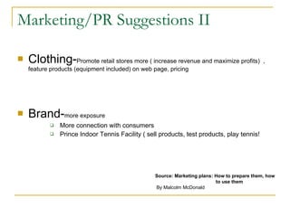 Marketing/PR Suggestions II Clothing- Promote retail stores more ( increase revenue and maximize profits)  , feature products (equipment included) on web page, pricing Brand- more exposure More connection with consumers Prince Indoor Tennis Facility ( sell products, test products, play tennis! Source: Marketing plans: How to prepare them, how    to use them By Malcolm McDonald 