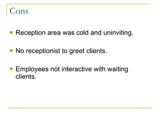 Cons Reception area was cold and uninviting. No receptionist to greet clients.  Employees not interactive with waiting clients. 