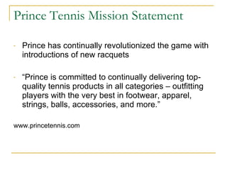 Prince Tennis Mission Statement Prince has continually revolutionized the game with introductions of new racquets  “ Prince is committed to continually delivering top-quality tennis products in all categories – outfitting players with the very best in footwear, apparel, strings, balls, accessories, and more.” www.princetennis.com  