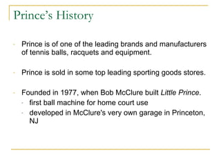 Prince’s History Prince is of one of the leading brands and manufacturers of tennis balls, racquets and equipment.  Prince is sold in some top leading sporting goods stores.  Founded in 1977, when Bob McClure built  Little Prince .  first ball machine for home court use  developed in McClure's very own garage in Princeton, NJ 