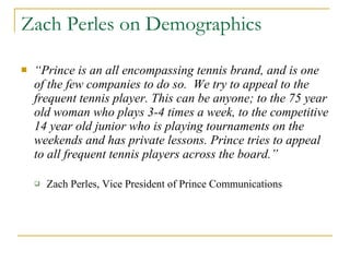 Zach Perles on Demographics “ Prince is an all encompassing tennis brand, and is one of the few companies to do so.  We try to appeal to the frequent tennis player. This can be anyone; to the 75 year old woman who plays 3-4 times a week, to the competitive 14 year old junior who is playing tournaments on the weekends and has private lessons. Prince tries to appeal to all frequent tennis players across the board.”  Zach Perles, Vice President of Prince Communications 