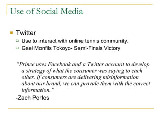 Use of Social Media Twitter Use to interact with online tennis community. Gael Monfils Tokoyo- Semi-Finals Victory “ Prince uses Facebook and a Twitter account to develop a strategy of what the consumer was saying to each other. If consumers are delivering misinformation about our brand, we can provide them with the correct information.”   -Zach Perles  