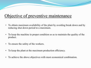 Objective of preventive maintenance
• To obtain maximum availability of the plant by avoiding break down and by
reducing shut down period to a maximum.
• To keep the machine in proper condition so as to maintain the quality of the
product.
• To ensure the safety of the workers.
• To keep the plant at the maximum production efficiency.
• To achieve the above objectives with most economical combination.
 