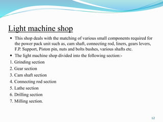 Light machine shop
 This shop deals with the matching of various small components required for
the power pack unit such as, cam shaft, connecting rod, liners, gears levers,
F.P. Support, Piston pin, nuts and bolts bushes, various shafts etc.
 The light machine shop divided into the following section:-
1. Grinding section
2. Gear section
3. Cam shaft section
4. Connecting rod section
5. Lathe section
6. Drilling section
7. Milling section.
12
 