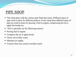 PIPE SHOP
 This shop deals with the various pipe fitted into trains. Different types of
pipe used in trains for different purpose. In this shop these different types of
pipe are used in trains for passing a fuel in engine, compressing the air to
apply the breaks etc.
 This is specially use for following reasons:
 Passing fuel in engine.
 Compress the air to apply break.
 Throw out of dirty water.
 Maintain air supply.
 Connect from one coach to another coach.
14
 