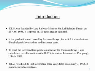 Introduction
 DLW, was founded by Late Railway Minister Mr. Lal Bahadur Shastri on
23 April 1956. It is spread in 300 acres area at Varanasi.
 It is a production unit owned by Indian railways , for which it manufactures
diesel–electric locomotives and its spares parts.
 To meet the increased transportation needs of the Indian railways it was
established in collaboration with ALCO( American Locomotive Company),
USA in 1961.
 DLW rolled out its first locomotive three years later, on January 3, 1964. It
manufactures locomotives.
3
 