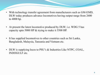 • With technology transfer agreement from manufacturers such as GM-EMD,
DLW today produces advance locomotives having output range from 2600
to 4000 hp.
• At present the latest locomotive produced by DLW; i.e. WDG 5 has
capacity upto 5000 HP & trying to make it 5500 HP.
• It has supplied locomotives to other countries such as Sri Lanka,
Bangladesh, Malaysia, Tanzania and Vietnam etc.
• DLW is supplying locos to PSU’s & Industries Like NTPC, COAL,
INDOGULF etc.
4
 
