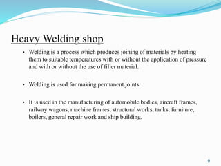 Heavy Welding shop
• Welding is a process which produces joining of materials by heating
them to suitable temperatures with or without the application of pressure
and with or without the use of filler material.
• Welding is used for making permanent joints.
• It is used in the manufacturing of automobile bodies, aircraft frames,
railway wagons, machine frames, structural works, tanks, furniture,
boilers, general repair work and ship building.
6
 