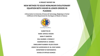 A PROJECT REPORT ON
NEW METHOD TO SOLVE NONLINEAR EVOLUTIONARY
EQUATION BOTH HIGHER & LOWER ORDERS IN
PLASMAS
A Dissertation to University of Science & Technology, Meghalaya in Partial
Fulfillment of the Requirement for the Degree of Master of Science
SUBMITTED BY:
NAME: SAYEDUL HASSAN
MSM 4th SEMESTER
ROLL NUMBER: 17/MSM/17
EXAMINATION ID: 19240821
ENROLLMENT NUMBER: PG/2017/03295
UNDER THE SUPERVISION OF: Mr. RIDIP SARMA
DEPARTMENT OF MATHEMATICS
SCHOOL OF APPLIED SCIENCES
 