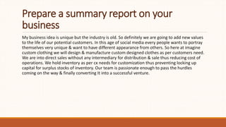 Prepare a summary report on your
business
My business idea is unique but the industry is old. So definitely we are going to add new values
to the life of our potential customers. In this age of social media every people wants to portray
themselves very unique & want to have different appearance from others. So here at imagine
custom clothing we will design & manufacture custom designed clothes as per customers need.
We are into direct sales without any intermediary for distribution & sale thus reducing cost of
operations. We hold inventory as per cx needs for customization thus preventing locking up
capital for surplus stocks of inventory. Our team is passionate enough to pass the hurdles
coming on the way & finally converting It into a successful venture.
 