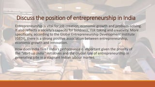 Discuss the position of entrepreneurship in India
Entrepreneurship is vital for job creation, economic growth and problem-solving.
It also reflects a society’s capacity for boldness, risk-taking and creativity. More
specifically, according to the Global Entrepreneurship Development Institute
(GEDI), there is a strong positive association between entrepreneurship,
economic growth and innovation.
How does India fare? India’s performance is important given the priority of
the “start-up India” initiatives and the crucial role of entrepreneurship in
generating jobs in a stagnant Indian labour market.
 