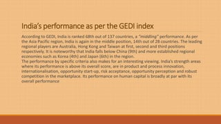 India’s performance as per the GEDI index
According to GEDI, India is ranked 68th out of 137 countries, a “middling” performance. As per
the Asia Pacific region, India is again in the middle position, 14th out of 28 countries. The leading
regional players are Australia, Hong Kong and Taiwan at first, second and third positions
respectively. It is noteworthy that India falls below China (9th) and more established regional
economies such as Korea (4th) and Japan (6th) in the region.
The performance by specific criteria also makes for an interesting viewing. India’s strength areas
where its performance is above its overall score, are in product and process innovation,
internationalisation, opportunity start-up, risk acceptance, opportunity perception and robust
competition in the marketplace. Its performance on human capital is broadly at par with its
overall performance
 