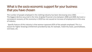What is the socio economic support for your business
that you have chosen
The number of people employed in the clothing industry has been decreasing since 2002.
The biggest decline occurred in the time of global financial crisis between 2008 and 2009, but even a
consequent recovery of the economy in 2010 has not caused an increase of employment in this area
of industry
Specific feature of this industry is that women represent 85% of the people employed. This is a
reason for higher drawings entitlement provided by law, for example, maternity leave, parentalleave,
sick leave, etc.
 