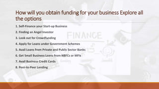 How will you obtain funding for your business Explore all
the options
1. Self-Finance your Start-up Business
2. Finding an Angel Investor
3. Look out for Crowdfunding
4. Apply for Loans under Government Schemes
5. Avail Loans from Private and Public Sector Banks
6. Get Small Business Loans from NBFCs or MFIs
7. Avail Business Credit Cards
8. Peer-to-Peer Lending
 