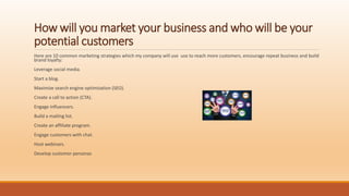 How will you market your business and who will be your
potential customers
Here are 10 common marketing strategies which my company will use use to reach more customers, encourage repeat business and build
brand loyalty:
Leverage social media.
Start a blog.
Maximize search engine optimization (SEO).
Create a call to action (CTA).
Engage influencers.
Build a mailing list.
Create an affiliate program.
Engage customers with chat.
Host webinars.
Develop customer personas
 