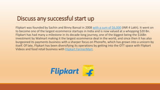 Discuss any successful start up
Flipkart was founded by Sachin and Binny Bansal in 2008 with a sum of $6,000 (INR 4 Lakh). It went on
to become one of the largest ecommerce startups in India and is now valued at a whopping $20 Bn.
Flipkart has had many a milestone in its decade-long journey, one of the biggest being the $16Bn
investment by Walmart making it the largest ecommerce deal in the world, and since then it has also
burgeoned its payments business with a sharper focus on PhonePe, which has grown into a unicorn by
itself. Of late, Flipkart has been diversifying its operations by getting into the OTT space with Flipkart
Videos and food retail business with Flipkart FarmerMart.
 