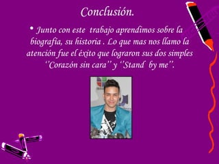 Conclusión.
• Junto con este trabajo aprendimos sobre la
 biografía, su historia . Lo que mas nos llamo la
atención fue el éxito que lograron sus dos simples
     ‘’Corazón sin cara’’ y ‘’Stand by me’’.
 