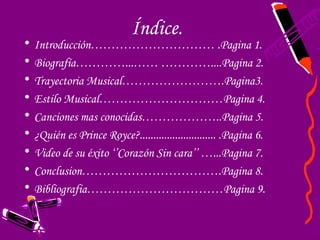 Índice.
•   Introducción………………………… .Pagina 1.
•   Biografía…………...…… …………....Pagina 2.
•   Trayectoria Musical…………………….Pagina3.
•   Estilo Musical…………………………Pagina 4.
•   Canciones mas conocidas………………..Pagina 5.
•   ¿Quién es Prince Royce?............................ .Pagina 6.
•   Video de su éxito ‘’Corazón Sin cara’’ …...Pagina 7.
•   Conclusion…………………………….Pagina 8.
•   Bibliografia……………………………Pagina 9.
 