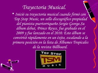 Trayectoria Musical.
• Inició su trayectoria musical cuando firmó con
  Top Stop Music, un sello discográfico propiedad
   del pianista puertorriqueño Sergio George.Su
   álbum debut, Prince Royce, fue grabado en el
   2009 y fue lanzado en el 2010. Este álbum se
 convirtió rápidamente en un éxito, escalando a la
primera posición en la lista de Álbumes Tropicales
              de la revista Billboard.
 