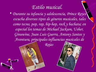 Estilo musical.
• Durante su infancia y adolescencia, Prince Royce
  escucha diversos tipos de géneros musicales, tales
  como tecno, pop, rap, hip-hop, rock y bachata; en
    especial los temas de Michael Jackson, Usher,
   Ginuwine, Juan Luis Guerra, Antony Santos y
   Aventura, principales influencias musicales de
                        Rojas
 