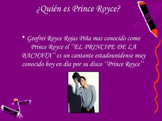 ¿Quién es Prince Royce?

• Geofrei Royce Rojas Piña mas conocido como
   Prince Royce el ‘’EL PRINCIPE DE LA
BACHATA’’ es un cantante estadounidense muy
conocido hoy en día por su disco ‘’Prince Royce’’
 