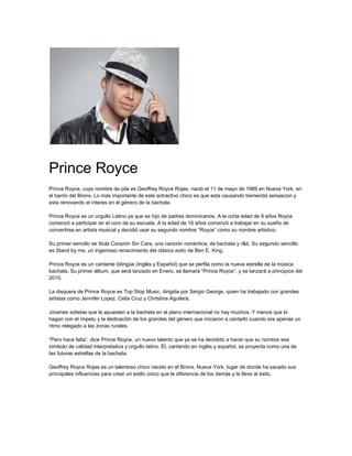 Prince Royce
Prince Royce, cuyo nombre de pila es Geoffrey Royce Rojas, nació el 11 de mayo de 1989 en Nueva York, en
el barrio del Bronx. Lo mas importante de este actractivo chico es que esta causando tremenda sensacion y
esta renovando el interes en el género de la bachata.
Prince Royce es un orgullo Latino ya que es hijo de padres dominicanos. A la corta edad de 9 años Royce
comenzó a participar en el coro de su escuela. A la edad de 16 años comenzó a trabajar en su sueño de
convertirse en artista musical y decidió usar su segundo nombre “Royce” como su nombre artistico.
Su primer sencillo se titula Corazón Sin Cara, una canción romántica, de bachata y r&b. Su segundo sencillo
es Stand by me, un ingenioso renacimiento del clásico exito de Ben E. King.
Prince Royce es un cantante bilingüe (Inglés y Español) que se perfila como la nueva estrella de la música
bachata. Su primer álbum, que será lanzado en Enero, se llamará “Prince Royce”, y se lanzará a principios del
2010.
La disquera de Prince Royce es Top Stop Music, dirigida por Sergio George, quien ha trabajado con grandes
artistas como Jennifer Lopez, Celia Cruz y Christina Aguilera.
Jóvenes solistas que le apuesten a la bachata en el plano internacional no hay muchos. Y menos que lo
hagan con el ímpetu y la dedicación de los grandes del género que iniciaron a cantarlo cuando era apenas un
ritmo relegado a las zonas rurales.
“Pero hace falta”, dice Prince Royce, un nuevo talento que ya se ha decidido a hacer que su nombre sea
símbolo de calidad interpretativa y orgullo latino. Él, cantando en inglés y español, se proyecta como una de
las futuras estrellas de la bachata.
Geoffrey Royce Rojas es un talentoso chico nacido en el Bronx, Nueva York, lugar de donde ha sacado sus
principales influencias para crear un estilo único que le diferencia de los demás y le lleve al éxito.
 